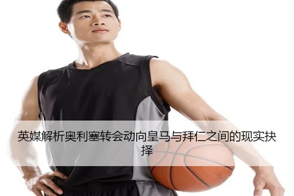 英媒解析奥利塞转会动向皇马与拜仁之间的现实抉择